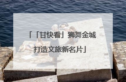 「甘快看」狮舞金城 打造文旅新名片