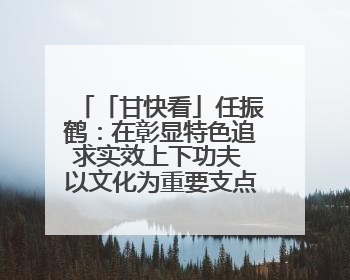 「甘快看」任振鹤：在彰显特色追求实效上下功夫 以文化为重要支点为高质量发展增添动能