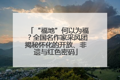 “福地”何以为福？全国名作家采风团揭秘怀化的开放、非遗与红色密码