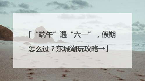 “端午”遇“六一”，假期怎么过？东城潮玩攻略→