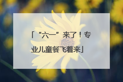 “六一”来了！专业儿童餐飞着来