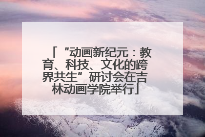 “动画新纪元：教育、科技、文化的跨界共生”研讨会在吉林动画学院举行