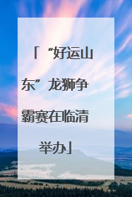 “好运山东”龙狮争霸赛在临清举办
