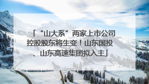 “山大系”两家上市公司控股股东将生变！山东国投、山东高速集团拟入主