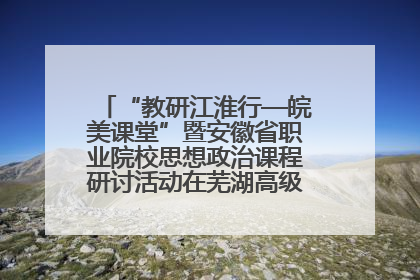 “教研江淮行—皖美课堂”暨安徽省职业院校思想政治课程研讨活动在芜湖高级职业技术学校举行