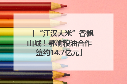 “江汉大米”香飘山城！鄂渝粮油合作签约14.7亿元