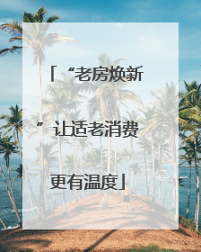 “老房焕新”让适老消费更有温度