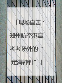 现场直击：郑州航空港高考考场外的“定海神针”