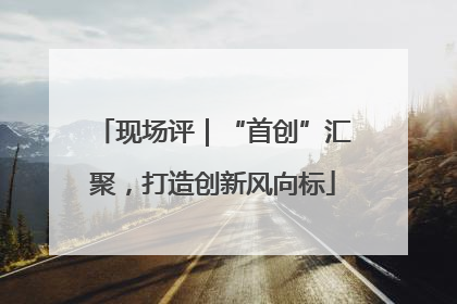 现场评｜“首创”汇聚，打造创新风向标