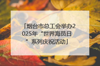 烟台市总工会举办2025年“世界海员日”系列庆祝活动
