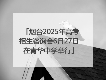 烟台2025年高考招生咨询会6月27日在青华中学举行