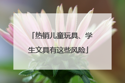 热销儿童玩具、学生文具有这些风险