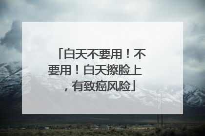 白天不要用！不要用！白天擦脸上，有致癌风险