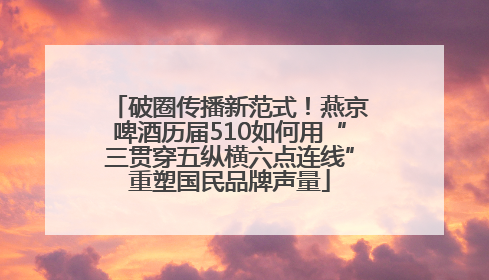 破圈传播新范式！燕京啤酒历届510如何用“三贯穿五纵横六点连线”重塑国民品牌声量