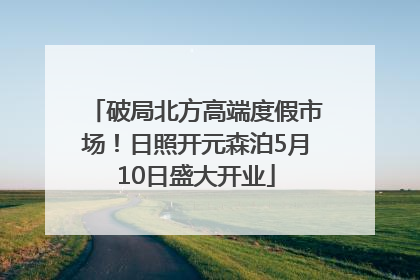 破局北方高端度假市场！日照开元森泊5月10日盛大开业