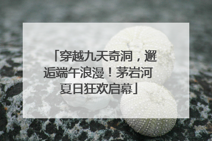穿越九天奇洞，邂逅端午浪漫！茅岩河夏日狂欢启幕