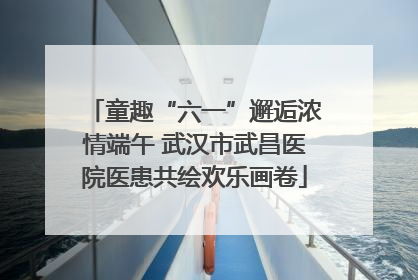 童趣“六一”邂逅浓情端午 武汉市武昌医院医患共绘欢乐画卷