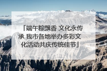 端午粽飘香 文化永传承 我市各地举办多彩文化活动共庆传统佳节