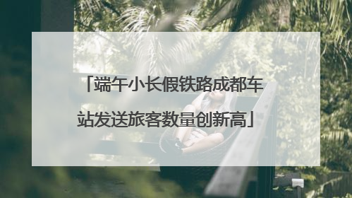 端午小长假铁路成都车站发送旅客数量创新高