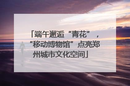 端午邂逅“青花”，“移动博物馆”点亮郑州城市文化空间