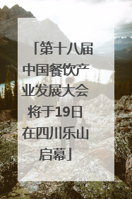 第十八届中国餐饮产业发展大会将于19日在四川乐山启幕