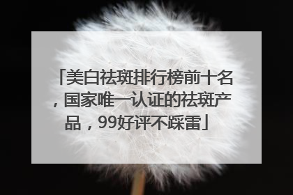 美白祛斑排行榜前十名，国家唯一认证的祛斑产品，99好评不踩雷