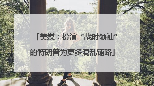 美媒：扮演“战时领袖”的特朗普为更多混乱铺路