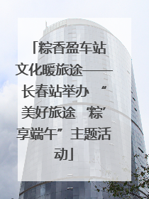粽香盈车站 文化暖旅途——长春站举办 “美好旅途‘粽’享端午”主题活动