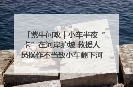 紫牛问政｜小车半夜“卡”在河岸护坡 救援人员操作不当致小车翻下河，然后直接走人了