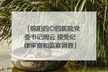 绵阳四〇四医院党委书记周云 接受纪律审查和监察调查
