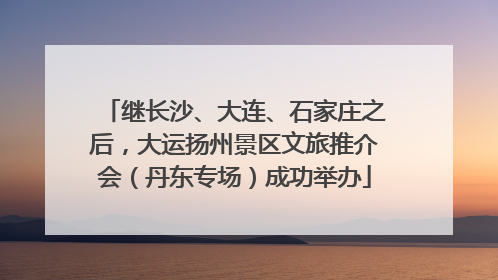 继长沙、大连、石家庄之后，大运扬州景区文旅推介会（丹东专场）成功举办