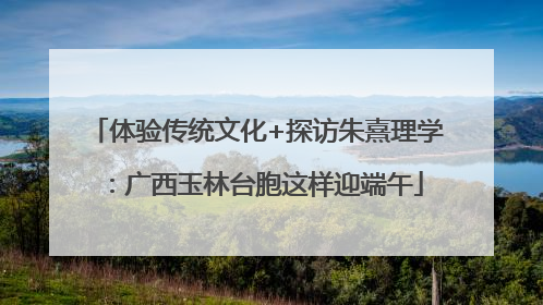 体验传统文化+探访朱熹理学：广西玉林台胞这样迎端午
