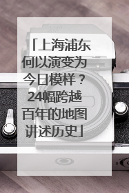 上海浦东何以演变为今日模样？24幅跨越百年的地图讲述历史