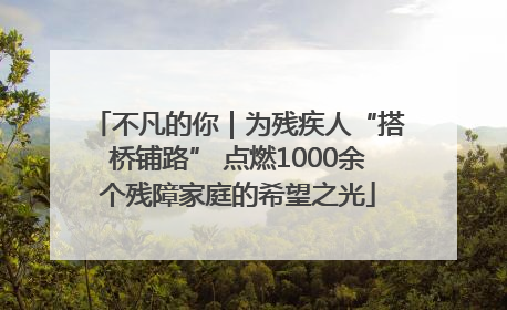 不凡的你｜为残疾人“搭桥铺路” 点燃1000余个残障家庭的希望之光