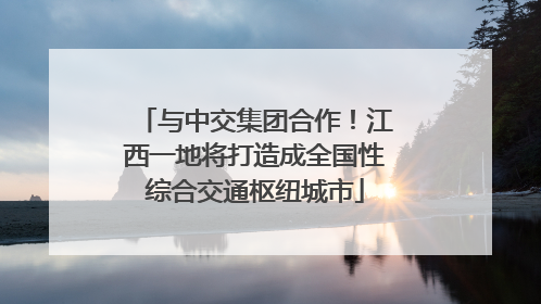 与中交集团合作！江西一地将打造成全国性综合交通枢纽城市