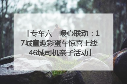 专车六一暖心联动：17城童趣彩蛋车惊喜上线 46城司机亲子活动