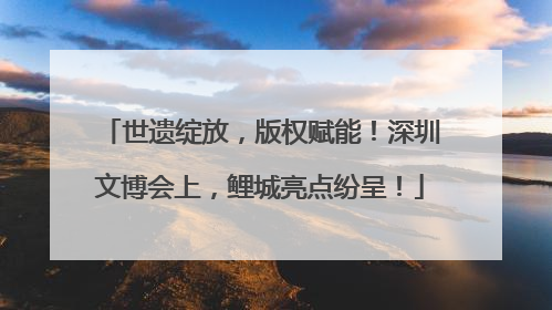 世遗绽放，版权赋能！深圳文博会上，鲤城亮点纷呈！