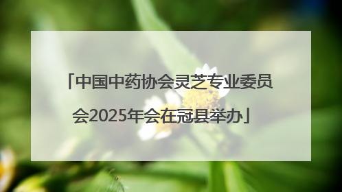 中国中药协会灵芝专业委员会2025年会在冠县举办