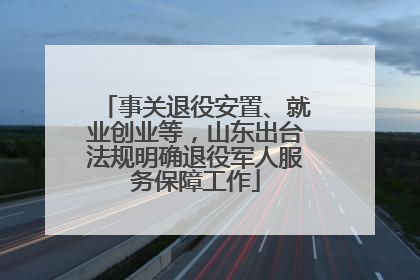 事关退役安置、就业创业等，山东出台法规明确退役军人服务保障工作