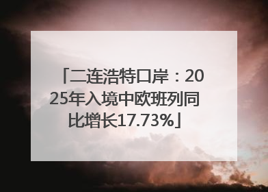 二连浩特口岸：2025年入境中欧班列同比增长17.73%