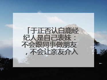 于正否认白鹿经纪人是自己表妹：不会跟同事做朋友，不会让亲友介入到我的工作
