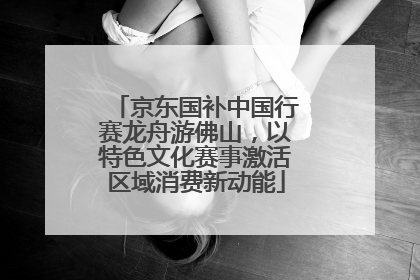 京东国补中国行赛龙舟游佛山，以特色文化赛事激活区域消费新动能