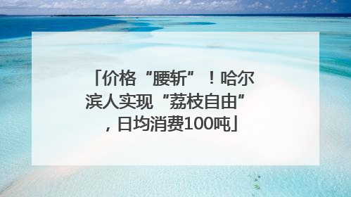 价格“腰斩”！哈尔滨人实现“荔枝自由”，日均消费100吨