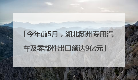 今年前5月，湖北随州专用汽车及零部件出口额达9亿元
