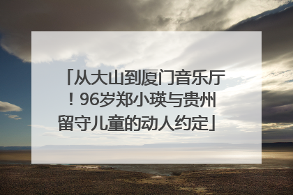 从大山到厦门音乐厅！96岁郑小瑛与贵州留守儿童的动人约定