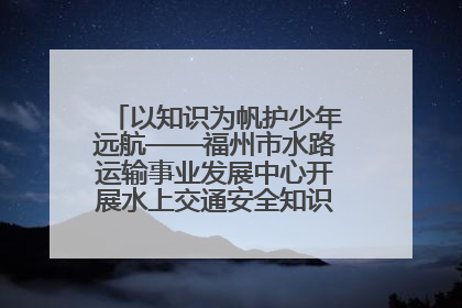 以知识为帆护少年远航——福州市水路运输事业发展中心开展水上交通安全知识进校园活动
