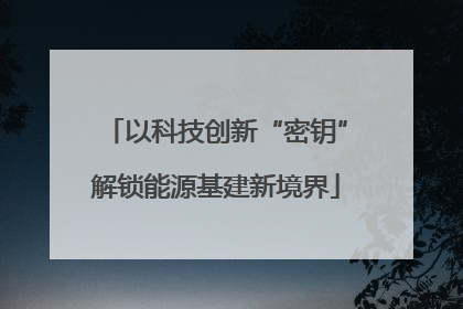 以科技创新“密钥”解锁能源基建新境界
