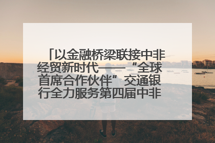 以金融桥梁联接中非经贸新时代——“全球首席合作伙伴”交通银行全力服务第四届中非经贸博览会