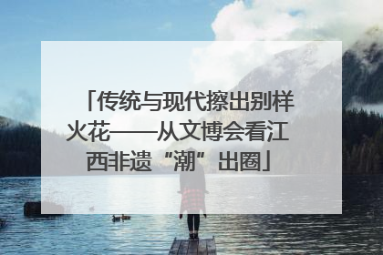 传统与现代擦出别样火花——从文博会看江西非遗“潮”出圈
