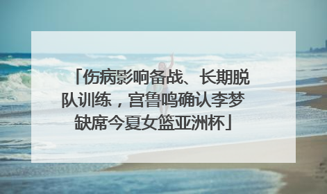 伤病影响备战、长期脱队训练，宫鲁鸣确认李梦缺席今夏女篮亚洲杯